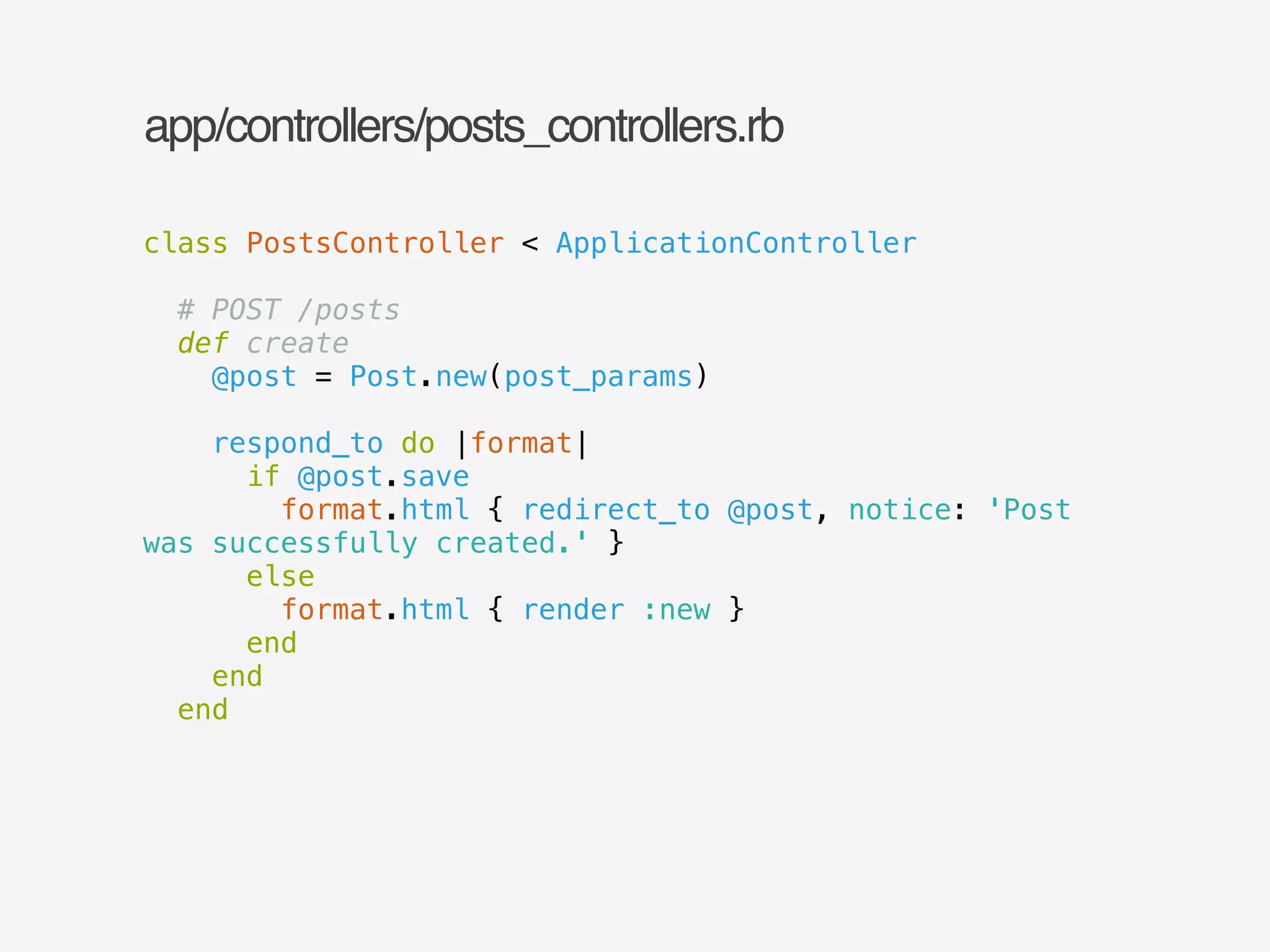 app/controllers/posts_controllers.rb 
class PostsController < ApplicationController 
! 
# POST /posts 
def create 
@post = Post.new(post_params) 
! 
respond_to do |format| 
if @post.save 
format.html { redirect_to @post, notice: 'Post 
was successfully created.' } 
else 
format.html { render :new } 
end 
end 
end 
 