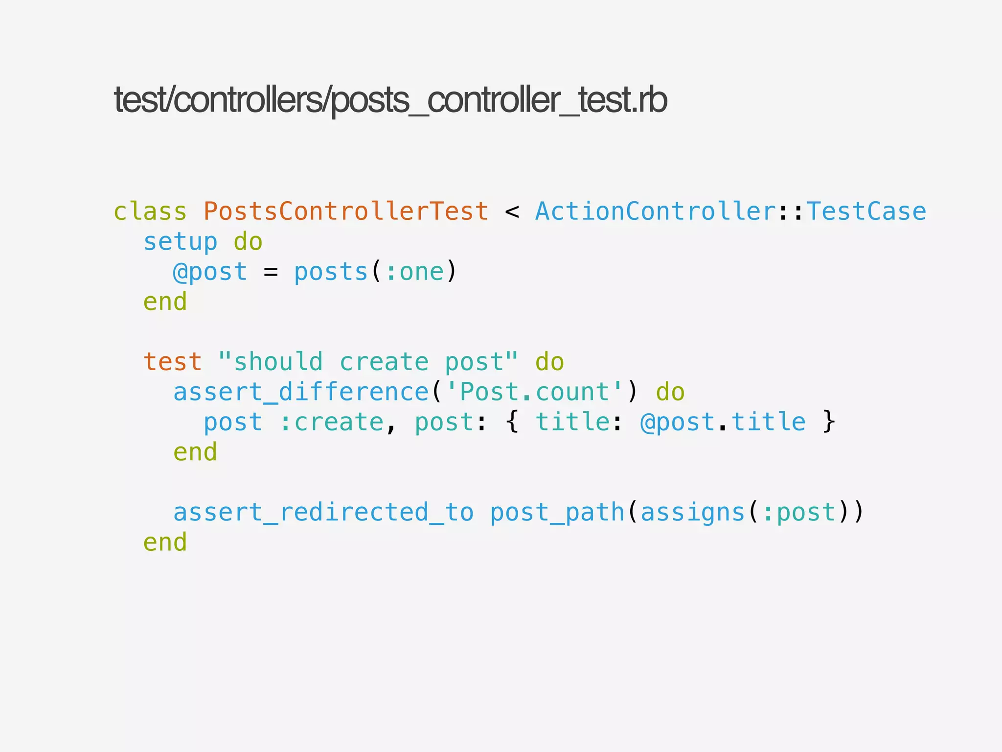 test/controllers/posts_controller_test.rb 
class PostsControllerTest < ActionController::TestCase 
setup do 
@post = posts(:one) 
end 
! 
test "should create post" do 
assert_difference('Post.count') do 
post :create, post: { title: @post.title } 
end 
! 
assert_redirected_to post_path(assigns(:post)) 
end 
 