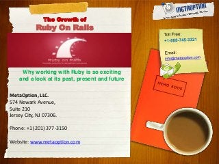 The Growth of
Ruby On Rails
Why working with Ruby is so exciting
and a look at its past, present and future
MetaOption, LLC.
574 Newark Avenue,
Suite 210
Jersey City, NJ 07306.
Phone: +1 (201) 377-3150
Website: www.metaoption.com
 