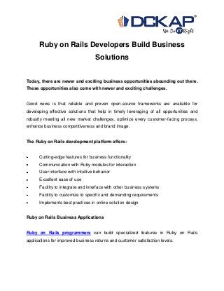 Ruby on Rails Developers Build Business
Solutions
Today, there are newer and exciting business opportunities abounding out there.
These opportunities also come with newer and exciting challenges.
Good news is that reliable and proven open-source frameworks are available for
developing effective solutions that help in timely leveraging of all opportunities and
robustly meeting all new market challenges, optimize every customer-facing process,
enhance business competitiveness and brand image.
The Ruby on Rails development platform offers:
Cutting-edge features for business functionality
Communication with Ruby modules for interaction
User interface with intuitive behavior
Excellent ease of use
Facility to integrate and interface with other business systems
Facility to customize to specific and demanding requirements
Implements best practices in online solution design
Ruby on Rails Business Applications
Ruby on Rails programmers can build specialized features in Ruby on Rails
applications for improved business returns and customer satisfaction levels.
 