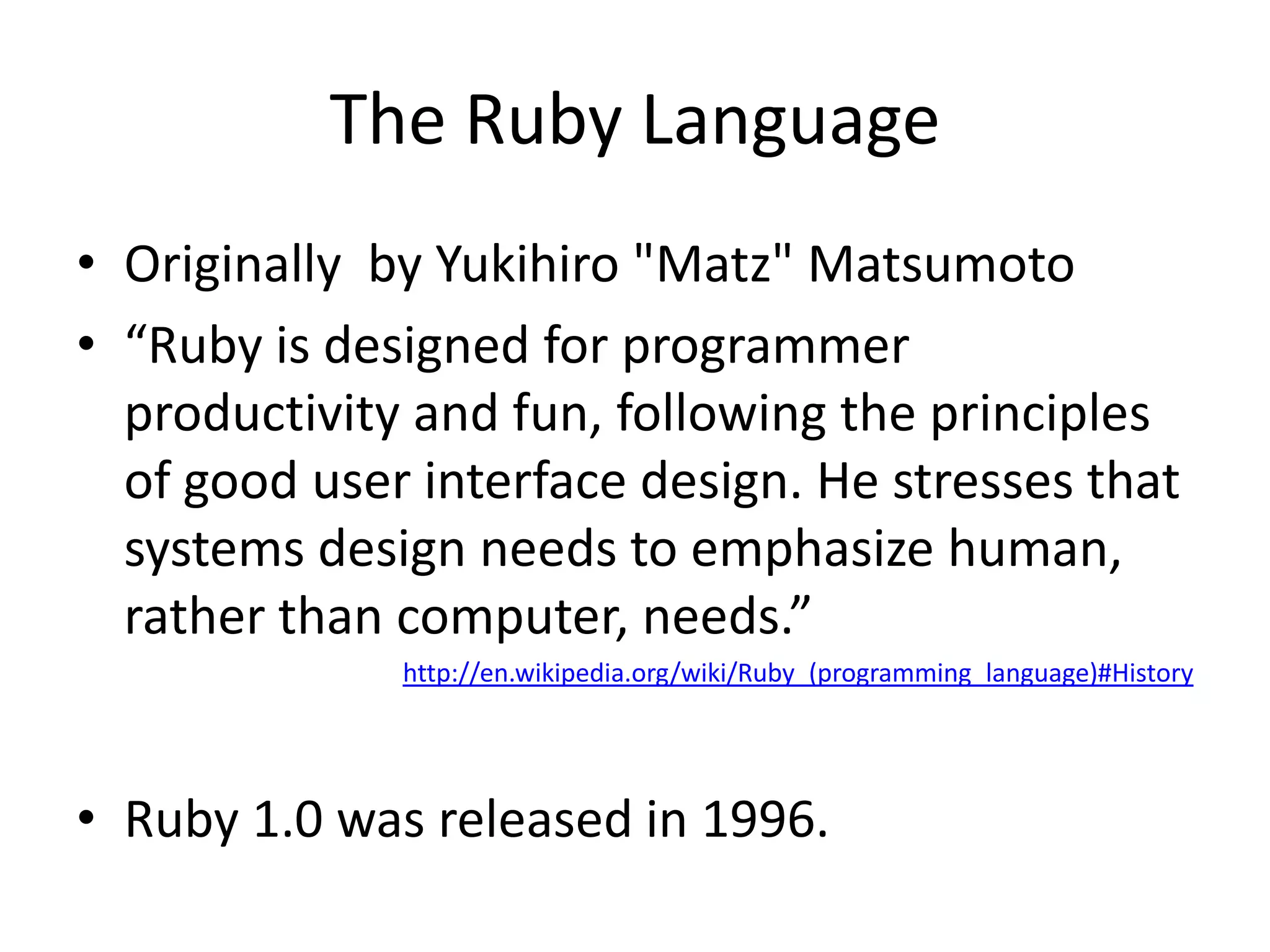 The Ruby LanguageOriginally  by Yukihiro "Matz" Matsumoto“Ruby is designed for programmer productivity and fun, following the principles of good user interface design. He stresses that systems design needs to emphasize human, rather than computer, needs.”http://en.wikipedia.org/wiki/Ruby_(programming_language)#HistoryRuby 1.0 was released in 1996.  