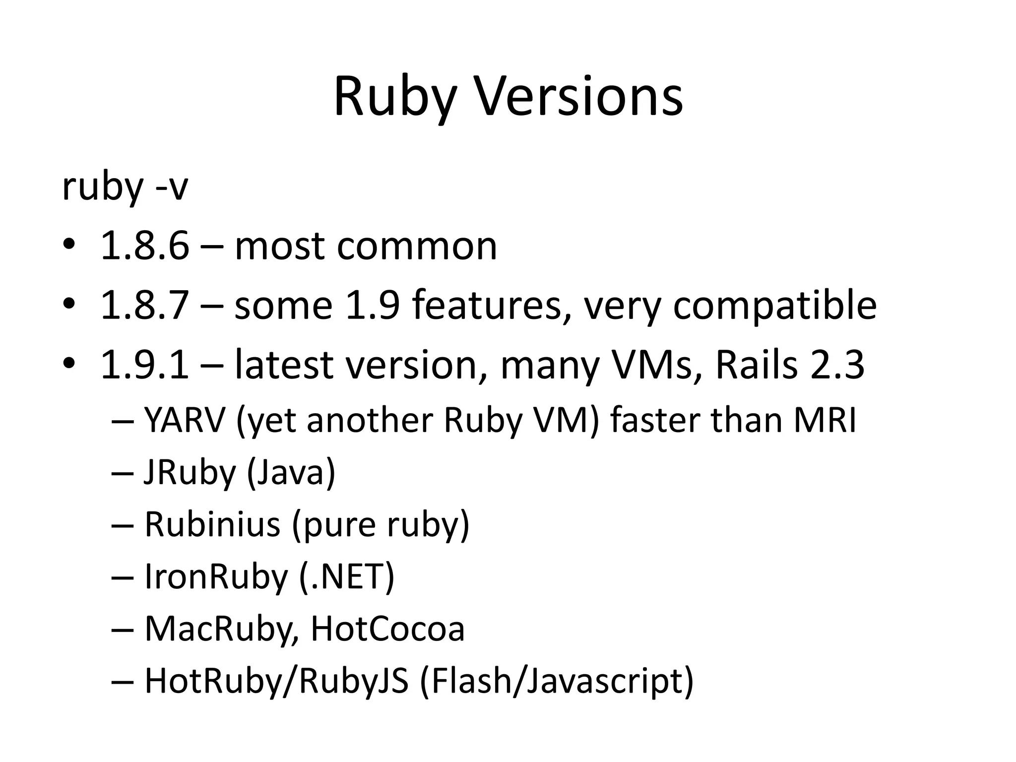 Ruby Versionsruby -v1.8.6 – most common1.8.7 – some 1.9 features, very compatible1.9.1 – latest version, many VMs, Rails 2.3YARV (yet another Ruby VM) faster than MRIJRuby (Java)Rubinius (pure ruby) IronRuby (.NET)MacRuby, HotCocoaHotRuby/RubyJS (Flash/Javascript)