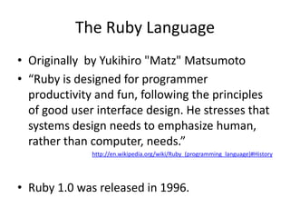 The Ruby LanguageOriginally  by Yukihiro "Matz" Matsumoto“Ruby is designed for programmer productivity and fun, following the principles of good user interface design. He stresses that systems design needs to emphasize human, rather than computer, needs.”http://en.wikipedia.org/wiki/Ruby_(programming_language)#HistoryRuby 1.0 was released in 1996.  