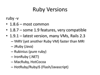 Ruby Versionsruby -v1.8.6 – most common1.8.7 – some 1.9 features, very compatible1.9.1 – latest version, many VMs, Rails 2.3YARV (yet another Ruby VM) faster than MRIJRuby (Java)Rubinius (pure ruby) IronRuby (.NET)MacRuby, HotCocoaHotRuby/RubyJS (Flash/Javascript)