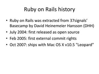 Ruby on Rails historyRuby on Rails was extracted from 37signals’ Basecamp by David Heinemeier Hansson (DHH)July 2004: first released as open source Feb 2005: first external commit rights Oct 2007: ships with Mac OS X v10.5 "Leopard”