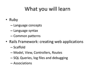 What you will learnRubyLanguage conceptsLanguage syntaxCommon patternsRails Framework: creating web applicationsScaffoldModel, View, Controllers, RoutesSQL Queries, log files and debuggingAssociations