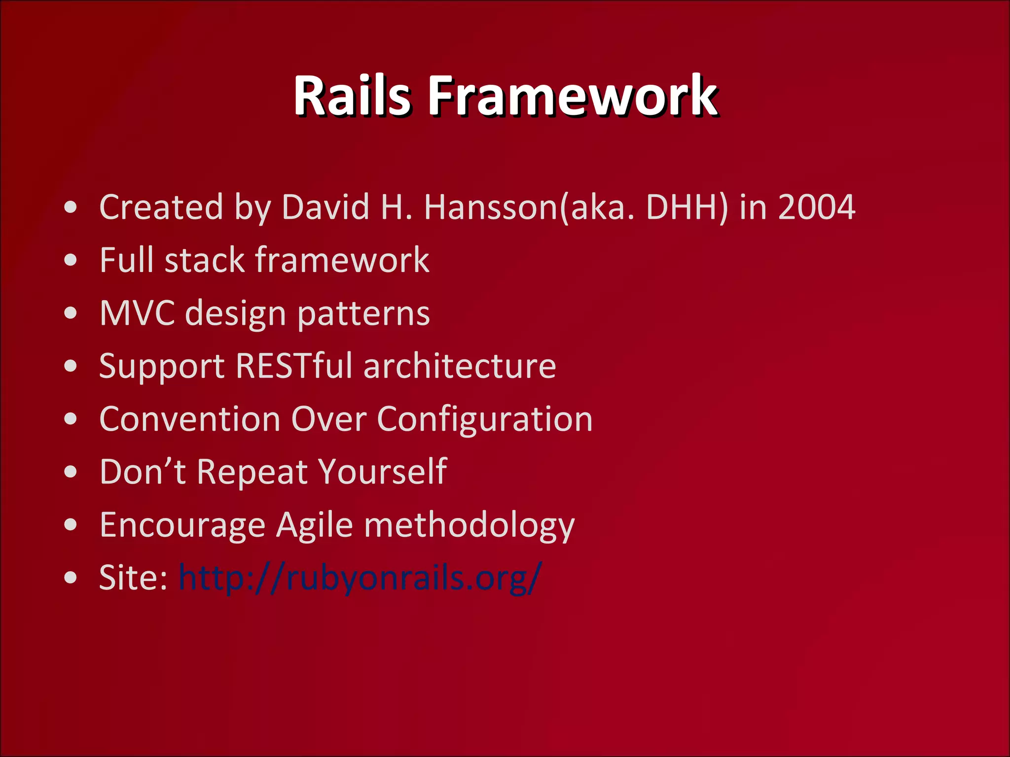 Rails Framework Created by David H. Hansson(aka. DHH) in 2004 Full stack framework MVC design patterns Support RESTful architecture Convention Over Configuration Don’t Repeat Yourself Encourage Agile methodology Site:  http://rubyonrails.org/   