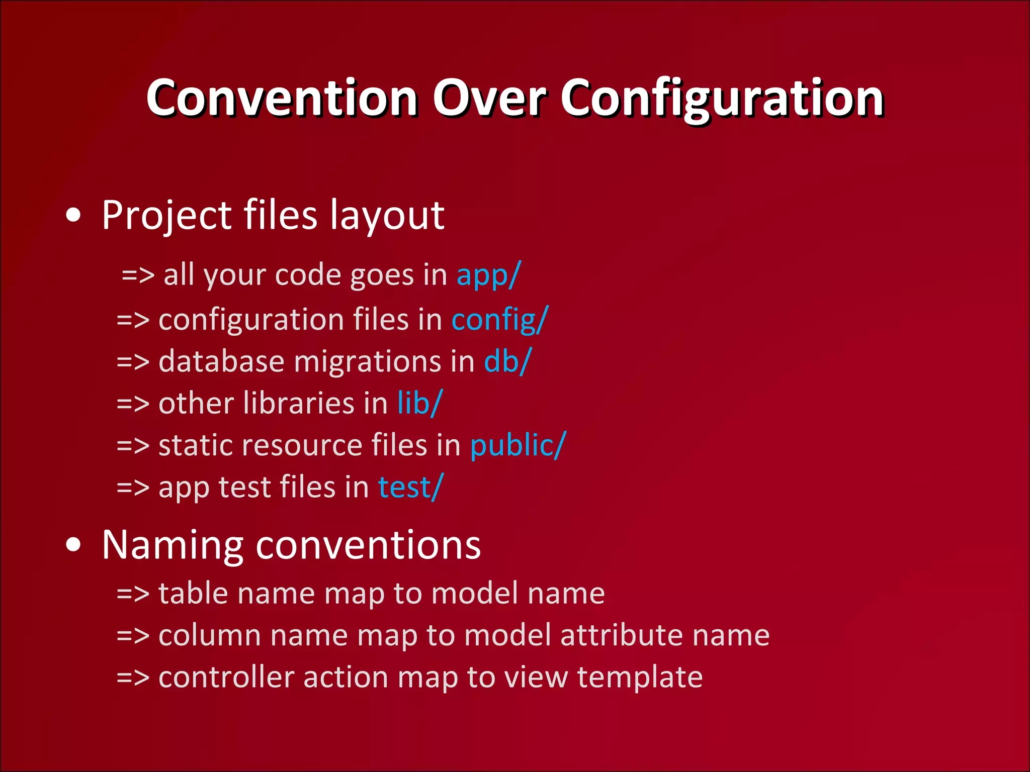 Convention Over Configuration Project files layout   => all your code goes in  app/   => configuration files in  config/   => database migrations in  db/   => other libraries in  lib/   => static resource files in  public/   => app test files in  test/ Naming conventions   => table name map to model name   => column name map to model attribute name   => controller action map to view template 