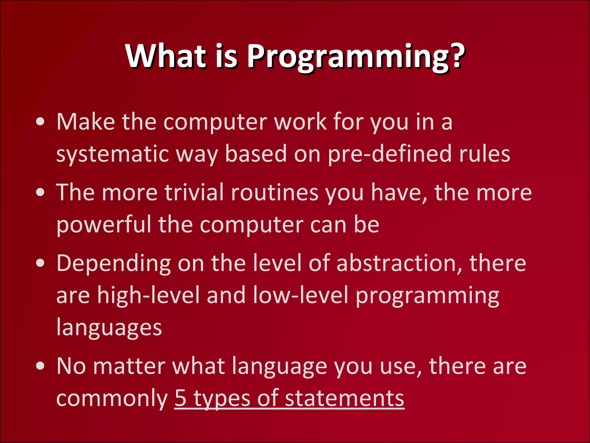 What is Programming? Make the computer work for you in a systematic way based on pre-defined rules The more trivial routines you have, the more powerful the computer can be Depending on the level of abstraction, there are high-level and low-level programming languages No matter what language you use, there are commonly  5 types of statements 