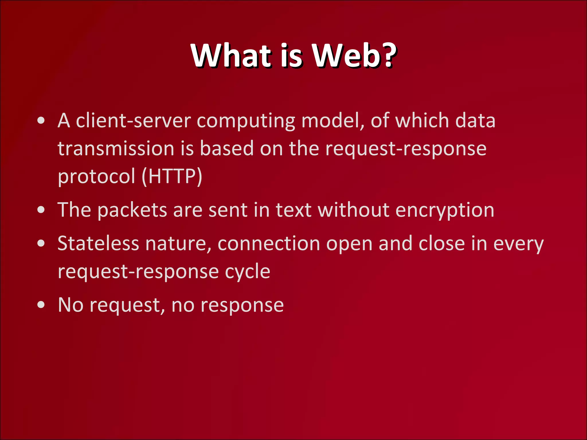 What is Web? A client-server computing model, of which data transmission is based on the request-response protocol (HTTP) The packets are sent in text without encryption Stateless nature, connection open and close in every  request-response cycle No request, no response 