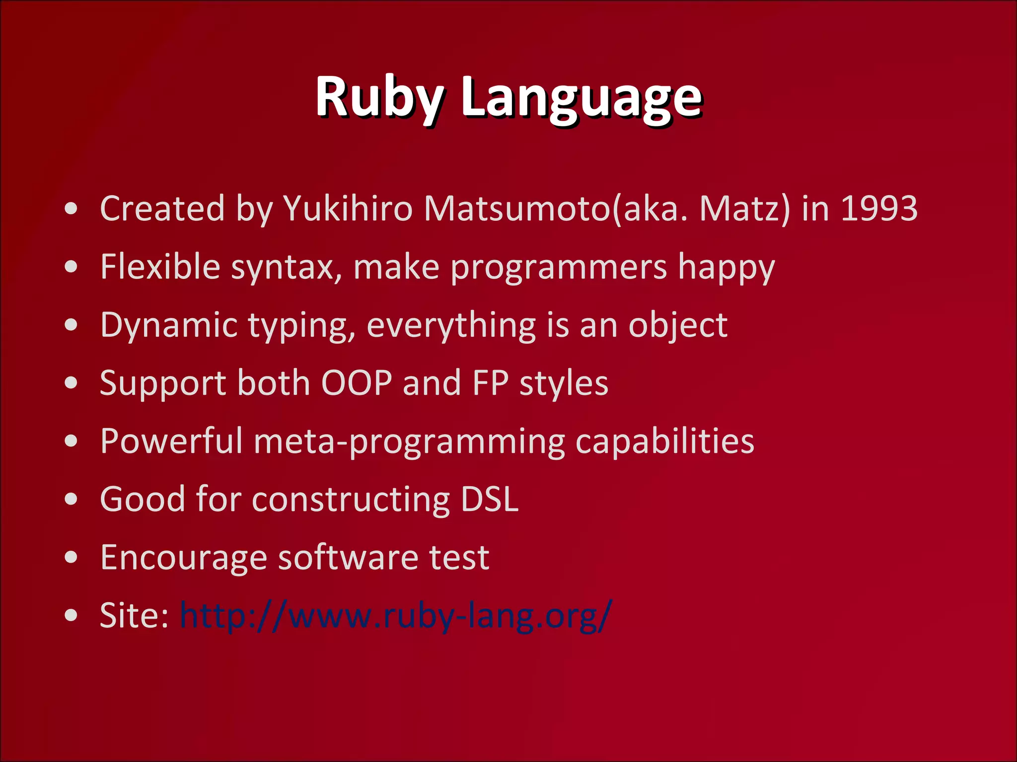 Ruby Language Created by Yukihiro Matsumoto(aka. Matz) in 1993 Flexible syntax, make programmers happy Dynamic typing, everything is an object Support both OOP and FP styles Powerful meta-programming capabilities Good for constructing DSL Encourage software test Site:  http://www.ruby-lang.org/  