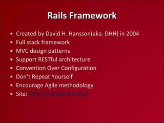 Rails Framework Created by David H. Hansson(aka. DHH) in 2004 Full stack framework MVC design patterns Support RESTful architecture Convention Over Configuration Don’t Repeat Yourself Encourage Agile methodology Site:  http://rubyonrails.org/   