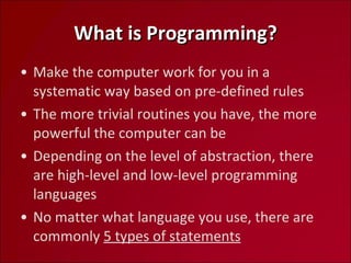 What is Programming? Make the computer work for you in a systematic way based on pre-defined rules The more trivial routines you have, the more powerful the computer can be Depending on the level of abstraction, there are high-level and low-level programming languages No matter what language you use, there are commonly  5 types of statements 