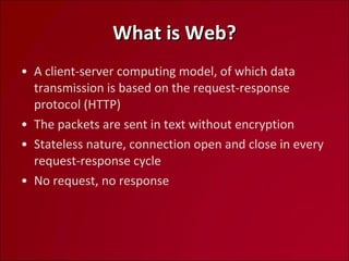 What is Web? A client-server computing model, of which data transmission is based on the request-response protocol (HTTP) The packets are sent in text without encryption Stateless nature, connection open and close in every  request-response cycle No request, no response 