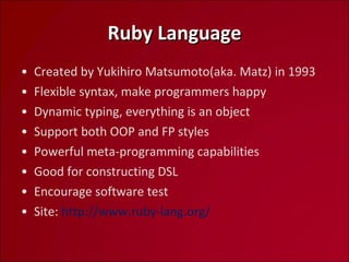 Ruby Language Created by Yukihiro Matsumoto(aka. Matz) in 1993 Flexible syntax, make programmers happy Dynamic typing, everything is an object Support both OOP and FP styles Powerful meta-programming capabilities Good for constructing DSL Encourage software test Site:  http://www.ruby-lang.org/  