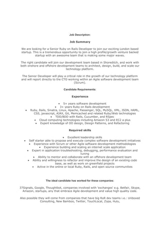 Job Description:<br />Job Summary<br />We are looking for a Senior Ruby on Rails Developer to join our exciting London based startup. This is a tremendous opportunity to join a high profile/growth venture backed startup with an awesome team that is making some major waves.<br />The right candidate will join our development team based in Shoreditch, and work with both onshore and offshore development teams to architect, design, build, and scale our technology platform.<br />The Senior Developer will play a critical role in the growth of our technology platform and will report directly to the CTO working within an Agile software development team (Scrum).<br />Candidate Requirements:<br />Experience<br />5+ years software development<br />3+ years Ruby on Rails development<br />Ruby, Rails, Sinatra, Linux, Apache, Passenger, SQL, MySQL, XML, JSON, HAML, CSS, javascript, AJAX, Git, Memcached and related Ruby/Web technologies<br />TDD/BDD with Rails, Cucumber, and RSpec<br />Cloud computing technologies including Amazon S3 and EC2 a plus<br />Expert knowledge of OO design, Design Patterns, and Refactoring<br />Required skills<br />Excellent leadership skills<br />Self starter able to propose and execute complex software development initiatives<br />Experience with Scrum or other Agile software development methodologies<br />Experience building and scaling an internet scale application<br />Expert in application troubleshooting, debugging, performance evaluation and tuning<br />Ability to mentor and collaborate with an offshore development team<br />Ability and willingness to refactor and improve the design of an existing code base, as well as work on greenfield projects<br />Active in the online or local Ruby, Rails, and open source communities<br />The ideal candidate has worked for these companies:<br />37Signals, Google, Thoughtbot, companies involved with 'exchanges' e.g. Betfair, Skype, Amazon, startups, any that embrace Agile development and value high quality code.<br />Also possible they will come from companies that have big RoR dev teams i.e.: Unboxed Consulting, New Bamboo, Twitter, TouchLocal, Zopa, Hulu, <br />Why is your company a great place to work for:<br />A great environment with positive talented people who enjoy what they do. Shutl is a friendly and supportive team who are always willing to share their experiences and spend time sorting out any difficulties.<br />You get responsibility early on in a company where technology is driving the business. Work in a small Agile team of Mavens in their own fields, but generalists able to deliver exceptional code. Great communication, everyone can throw out an idea to the entire business and it gets fully discussed.<br />Oh yeah, we are growing v quickly (100% month on month so far this year). Someone who want's to be a part of a business that will <br />A description of the ideal candidate:<br />The ideal candidate must:<br />• Be passionate for programming clean, well factored, well tested, and maintainable Ruby code.<br />• Have a strong background in computer science and a firm understanding of software development concepts such as OO design, refactoring, design patterns, and agile.<br />• Be an entrepreneur: love new business ideas and be highly motivated to make them happen.<br />• Possess a strong work ethic. We are a small team and you will be expected to work hard.<br />• Have strong communication skills, both verbal and written and able to communicate with technical and non-technical stakeholders.<br />• Be prepared to learn and teach.<br />• Possess sound judgment, particularly in the area of balancing competing concerns, both technical and business oriented<br />What three questions should a recruiter ask the candidate to best assess their suitability:<br />1) What do you do to keep your skills current?2) What are your thoughts on pair programming?3) What are your favorite TDD tools?<br />