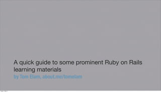A quick guide to some prominent Ruby on Rails
learning materials
by Tom Elam, about.me/tomelam
Tuesday, 14 May 13
 