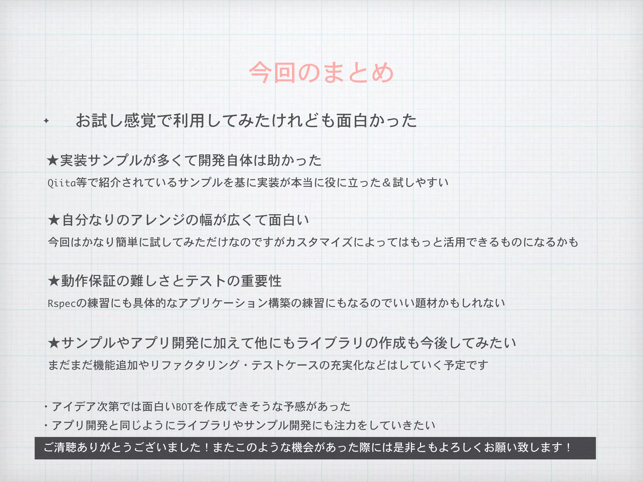 ✦ お試し感覚で利用してみたけれども面白かった
今回のまとめ
ご清聴ありがとうございました！またこのような機会があった際には是非ともよろしくお願い致します！
★実装サンプルが多くて開発自体は助かった
・アイデア次第では面白いBOTを作成できそうな予感があった
・アプリ開発と同じようにライブラリやサンプル開発にも注力をしていきたい
Qiita等で紹介されているサンプルを基に実装が本当に役に立った＆試しやすい
★自分なりのアレンジの幅が広くて面白い
今回はかなり簡単に試してみただけなのですがカスタマイズによってはもっと活用できるものになるかも
★動作保証の難しさとテストの重要性
Rspecの練習にも具体的なアプリケーション構築の練習にもなるのでいい題材かもしれない
★サンプルやアプリ開発に加えて他にもライブラリの作成も今後してみたい
まだまだ機能追加やリファクタリング・テストケースの充実化などはしていく予定です
 