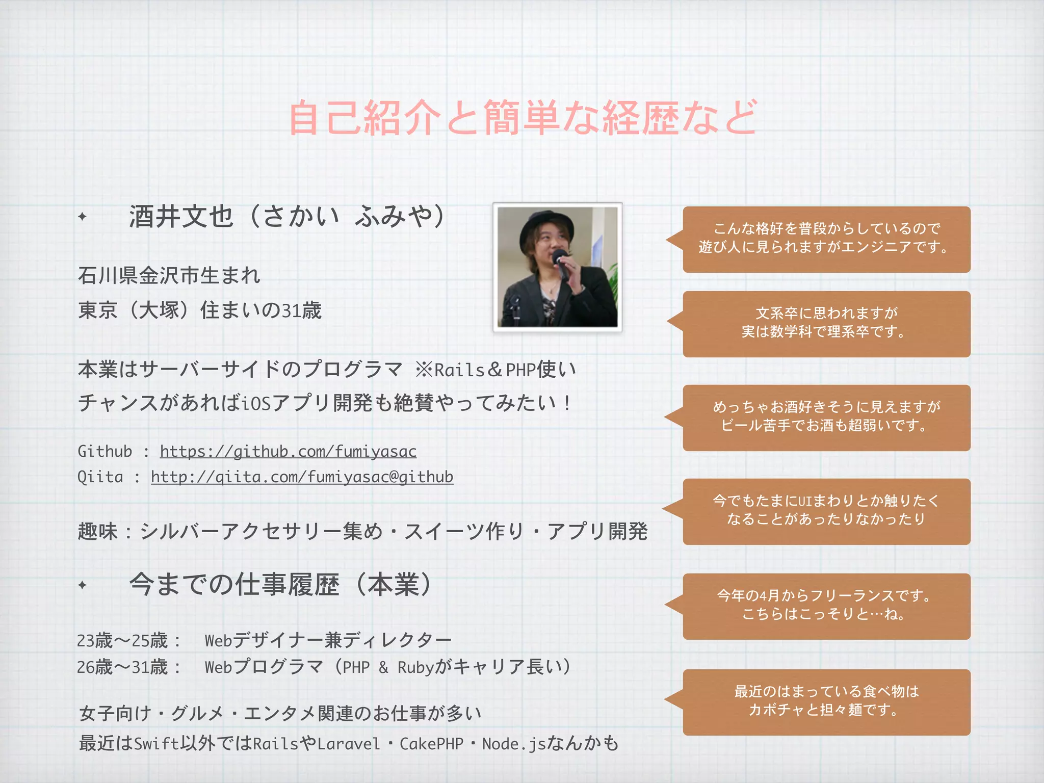 自己紹介と簡単な経歴など
✦ 今までの仕事履歴（本業）
石川県金沢市生まれ
本業はサーバーサイドのプログラマ	※Rails＆PHP使い
26歳〜31歳：　Webプログラマ（PHP	&	Rubyがキャリア長い）
23歳〜25歳：　Webデザイナー兼ディレクター
チャンスがあればiOSアプリ開発も絶賛やってみたい！
趣味：シルバーアクセサリー集め・スイーツ作り・アプリ開発
女子向け・グルメ・エンタメ関連のお仕事が多い
Qiita	:	http://qiita.com/fumiyasac@github
Github	:	https://github.com/fumiyasac
✦ 酒井文也（さかい	ふみや）
東京（大塚）住まいの31歳
こんな格好を普段からしているので

遊び人に見られますがエンジニアです。
文系卒に思われますが

実は数学科で理系卒です。
めっちゃお酒好きそうに見えますが

ビール苦手でお酒も超弱いです。
今でもたまにUIまわりとか触りたく

なることがあったりなかったり
今年の4月からフリーランスです。

こちらはこっそりと…ね。
最近のはまっている食べ物は

カボチャと担々麺です。
最近はSwift以外ではRailsやLaravel・CakePHP・Node.jsなんかも
 