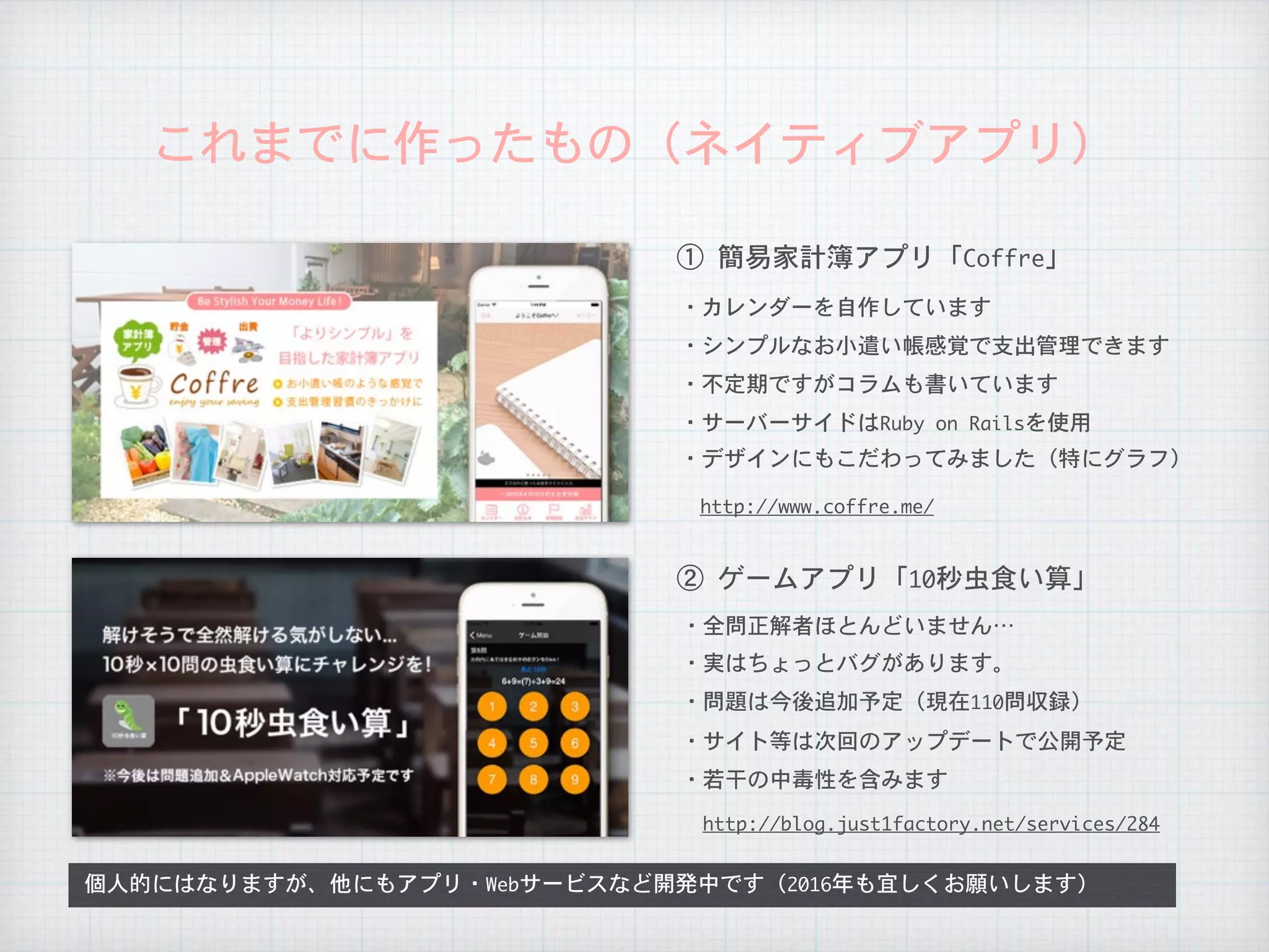 これまでに作ったもの（ネイティブアプリ）
①	簡易家計簿アプリ「Coffre」
②	ゲームアプリ「10秒虫食い算」
・カレンダーを自作しています
・シンプルなお小遣い帳感覚で支出管理できます
・全問正解者ほとんどいません…
・不定期ですがコラムも書いています
・サーバーサイドはRuby	on	Railsを使用
http://www.coffre.me/
・デザインにもこだわってみました（特にグラフ）
・実はちょっとバグがあります。
・問題は今後追加予定（現在110問収録）
個人的にはなりますが、他にもアプリ・Webサービスなど開発中です（2016年も宜しくお願いします）
・サイト等は次回のアップデートで公開予定
http://blog.just1factory.net/services/284
・若干の中毒性を含みます
 