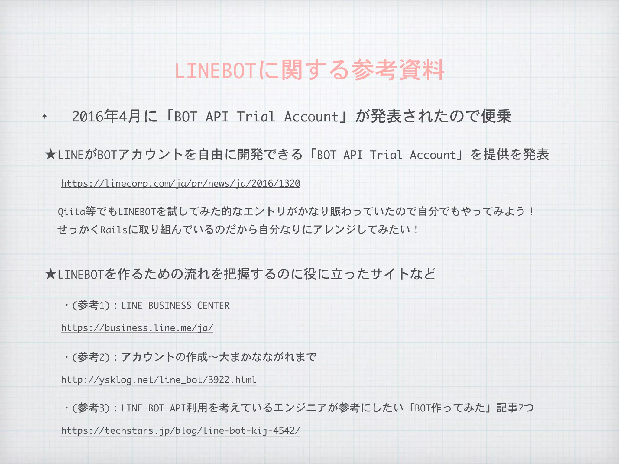 ✦ 2016年4月に「BOT	API	Trial	Account」が発表されたので便乗
LINEBOTに関する参考資料
せっかくRailsに取り組んでいるのだから自分なりにアレンジしてみたい！
★LINEがBOTアカウントを自由に開発できる「BOT	API	Trial	Account」を提供を発表
https://linecorp.com/ja/pr/news/ja/2016/1320
Qiita等でもLINEBOTを試してみた的なエントリがかなり賑わっていたので自分でもやってみよう！
★LINEBOTを作るための流れを把握するのに役に立ったサイトなど
・(参考1)：LINE	BUSINESS	CENTER
https://business.line.me/ja/
・(参考2)：アカウントの作成〜大まかなながれまで
http://ysklog.net/line_bot/3922.html
・(参考3)：LINE	BOT	API利用を考えているエンジニアが参考にしたい「BOT作ってみた」記事7つ
https://techstars.jp/blog/line-bot-kij-4542/
 