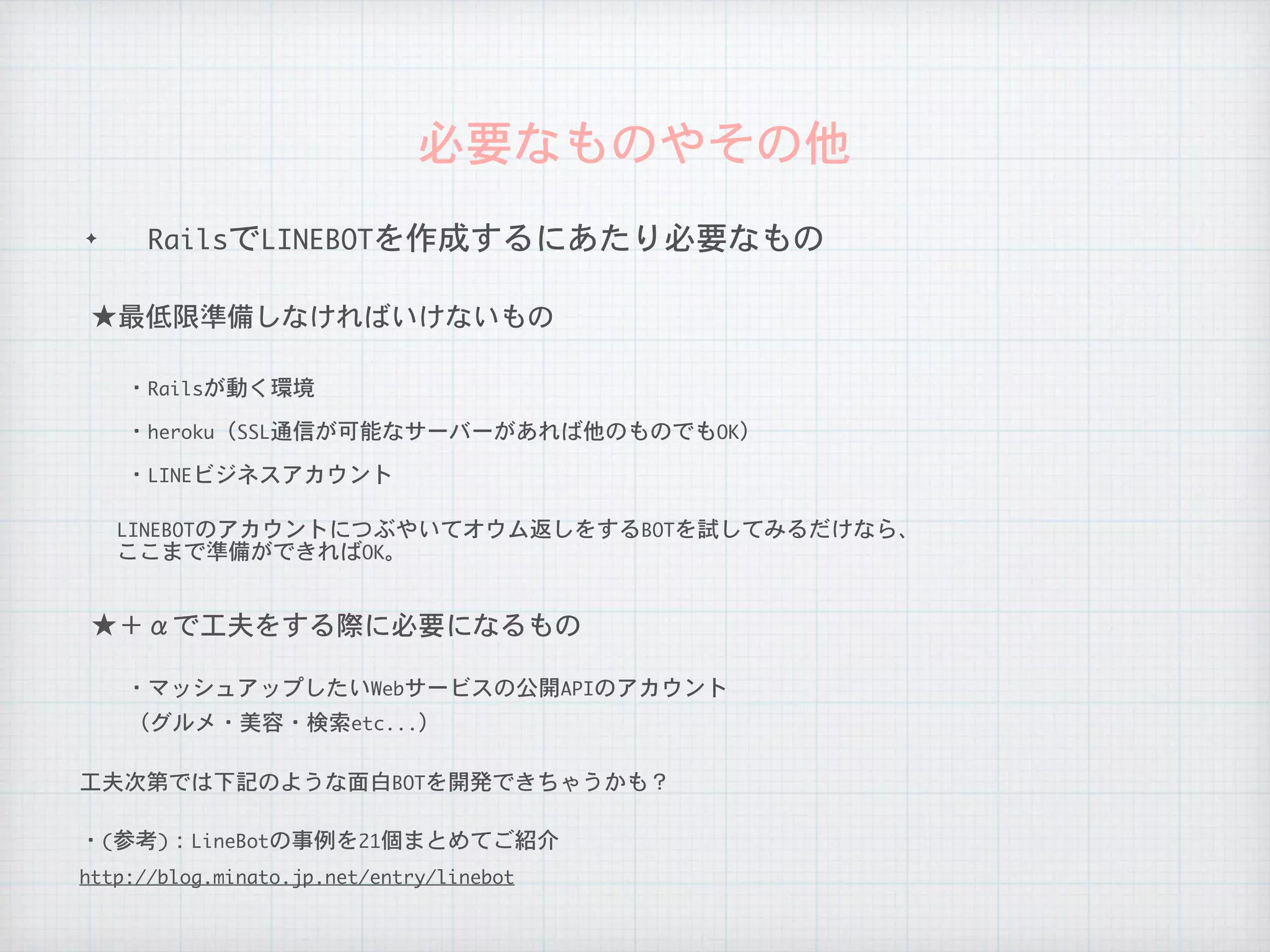 ✦ RailsでLINEBOTを作成するにあたり必要なもの
必要なものやその他
LINEBOTのアカウントにつぶやいてオウム返しをするBOTを試してみるだけなら、

ここまで準備ができればOK。
工夫次第では下記のような面白BOTを開発できちゃうかも？
★最低限準備しなければいけないもの
・Railsが動く環境
・heroku（SSL通信が可能なサーバーがあれば他のものでもOK）
★＋αで工夫をする際に必要になるもの
（グルメ・美容・検索etc...）
・マッシュアップしたいWebサービスの公開APIのアカウント
・LINEビジネスアカウント
・(参考)：LineBotの事例を21個まとめてご紹介
http://blog.minato.jp.net/entry/linebot
 