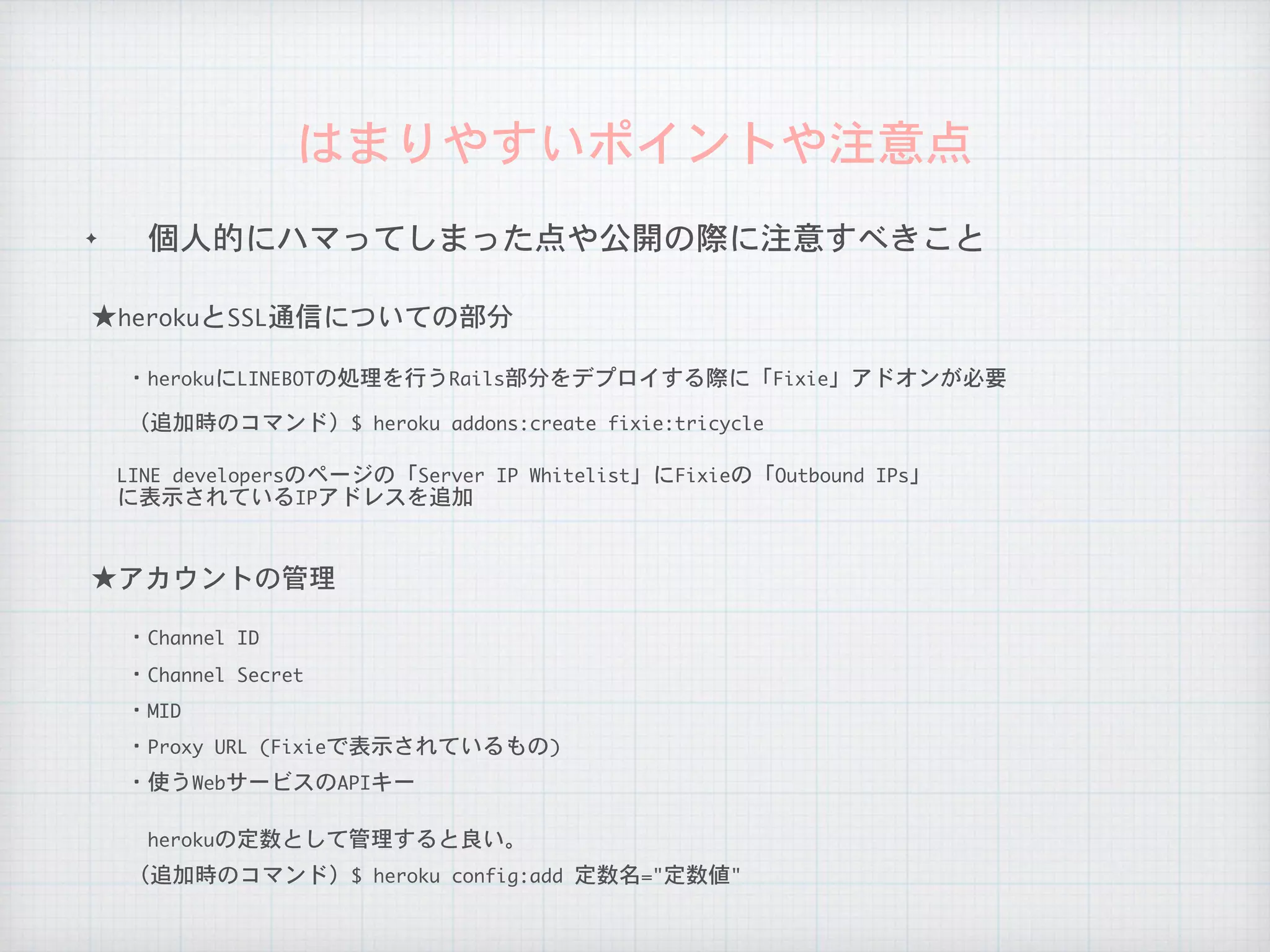 ✦ 個人的にハマってしまった点や公開の際に注意すべきこと
はまりやすいポイントや注意点
LINE	developersのページの「Server	IP	Whitelist」にFixieの「Outbound	IPs」

に表示されているIPアドレスを追加
★herokuとSSL通信についての部分
・herokuにLINEBOTの処理を行うRails部分をデプロイする際に「Fixie」アドオンが必要
（追加時のコマンド）$	heroku	addons:create	fixie:tricycle
★アカウントの管理
・Channel	ID
herokuの定数として管理すると良い。
（追加時のコマンド）$	heroku	config:add	定数名="定数値"
・Channel	Secret
・MID
・Proxy	URL	(Fixieで表示されているもの)
・使うWebサービスのAPIキー
 