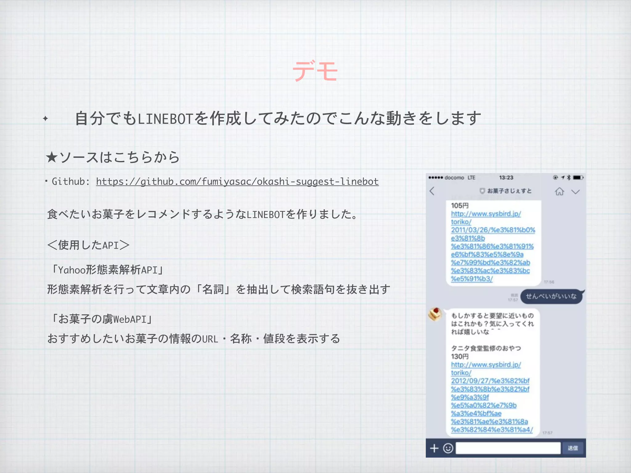 ✦ 自分でもLINEBOTを作成してみたのでこんな動きをします
デモ
★ソースはこちらから
・Github:	https://github.com/fumiyasac/okashi-suggest-linebot
食べたいお菓子をレコメンドするようなLINEBOTを作りました。
＜使用したAPI＞
「Yahoo形態素解析API」
形態素解析を行って文章内の「名詞」を抽出して検索語句を抜き出す
「お菓子の虜WebAPI」
おすすめしたいお菓子の情報のURL・名称・値段を表示する
 