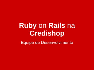 Ruby  on  Rails  na  Credishop Equipe de Desenvolvimento 