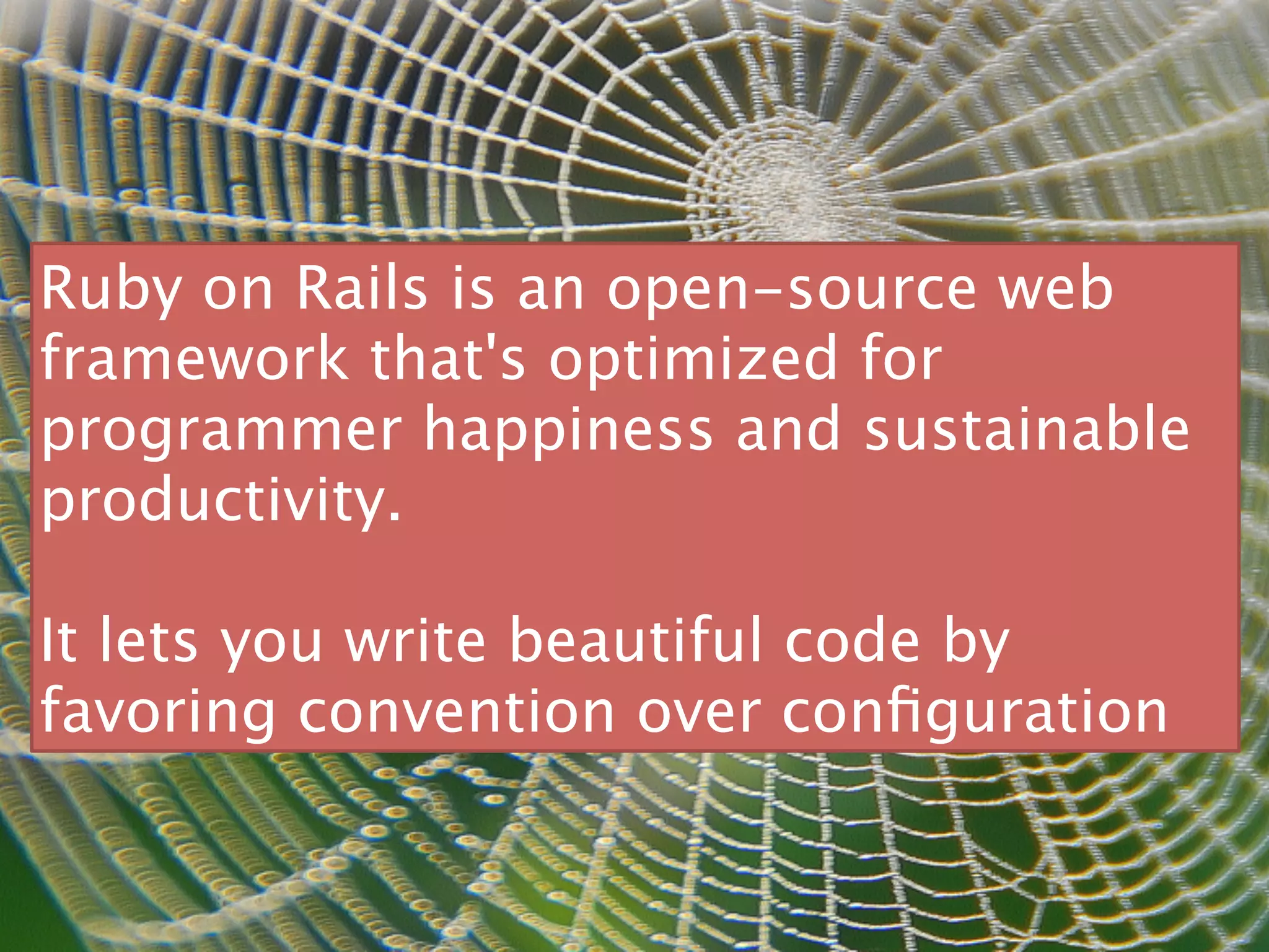 Ruby on Rails is an open-source web
framework that's optimized for
programmer happiness and sustainable
productivity.

It lets you write beautiful code by
favoring convention over conﬁguration
 