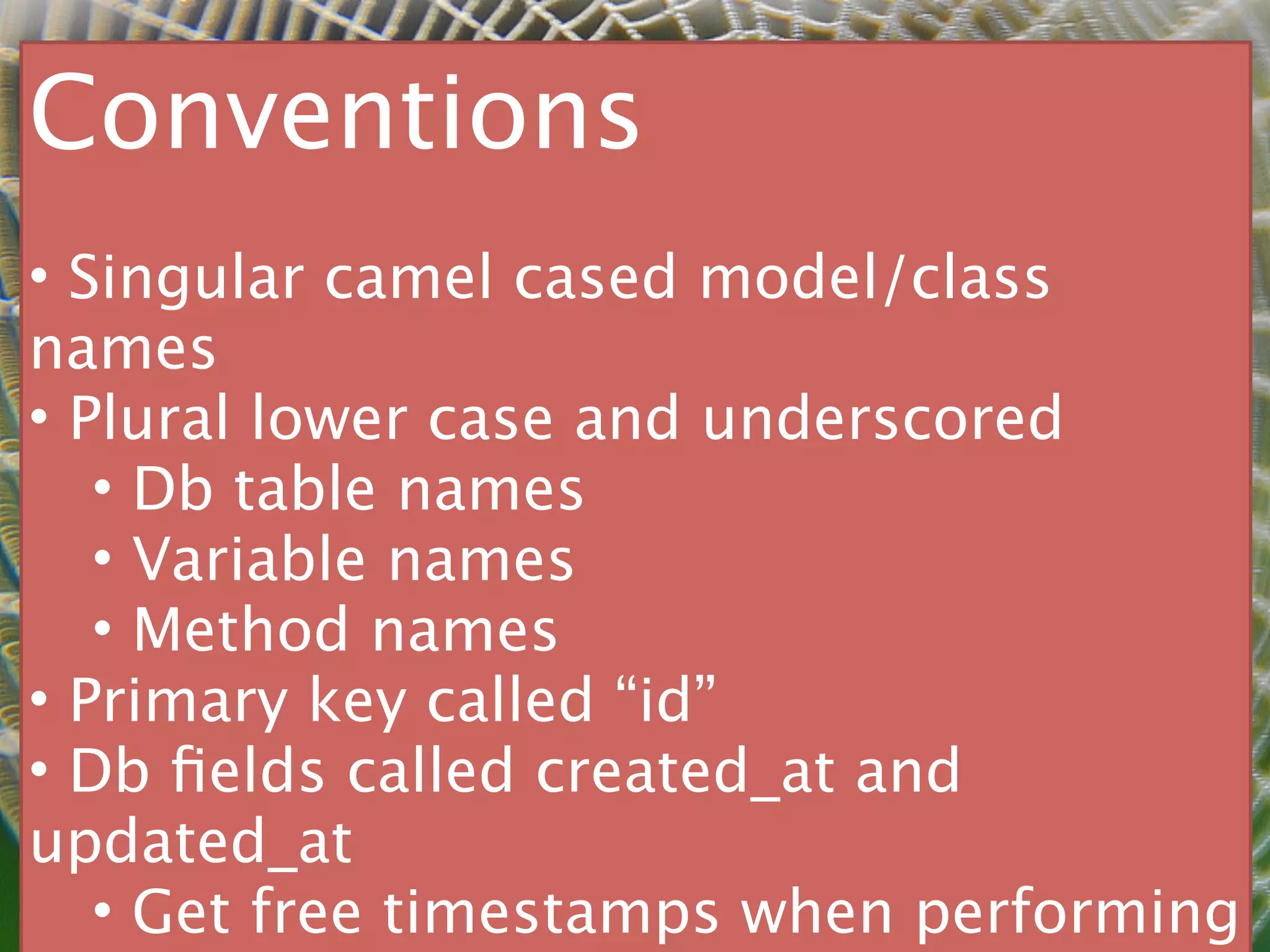 Conventions
• Singular camel cased model/class
names
• Plural lower case and underscored
   • Db table names
   • Variable names
   • Method names
• Primary key called “id”
• Db ﬁelds called created_at and
updated_at
   • Get free timestamps when performing
 