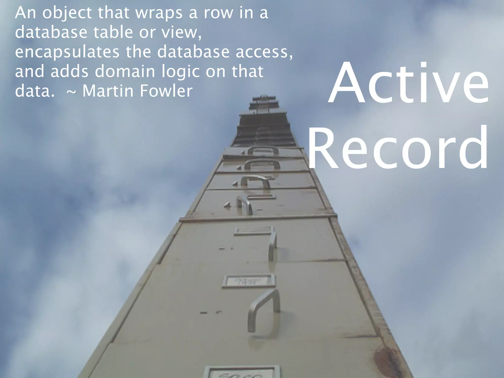 An object that wraps a row in a
database table or view,
encapsulates the database access,
and adds domain logic on that
data. ~ Martin Fowler                Active
                                    Record
 