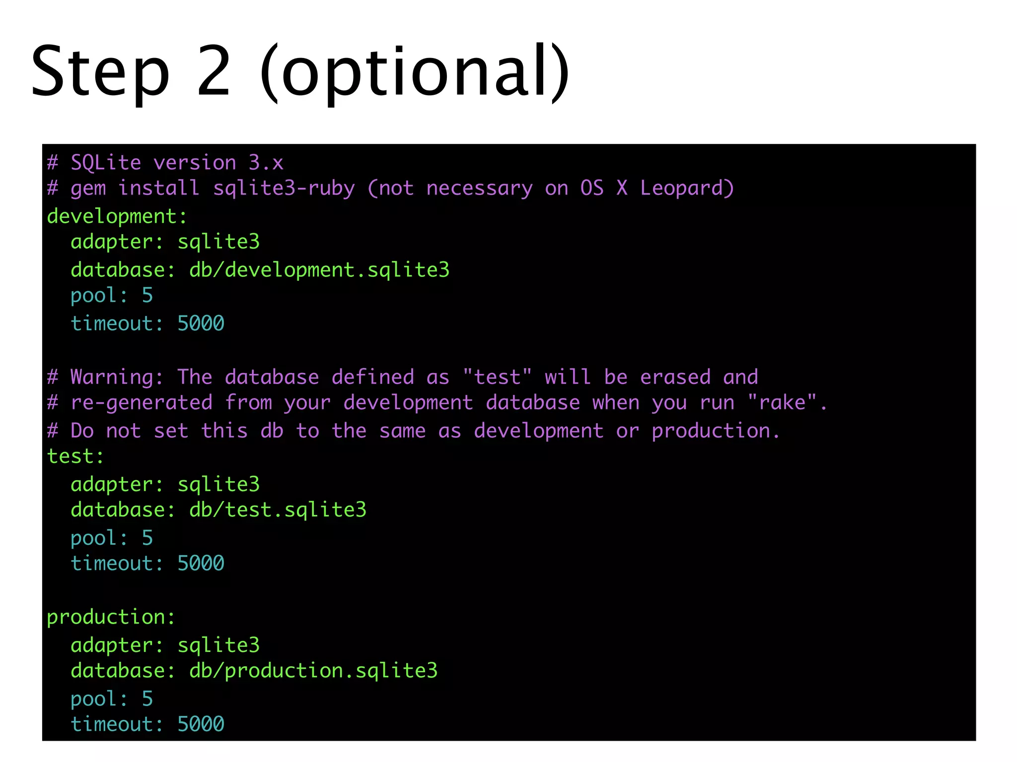 Step 2 (optional)
# SQLite version 3.x
# gem install sqlite3-ruby (not necessary on OS X Leopard)
development:
  adapter: sqlite3
  database: db/development.sqlite3
  pool: 5
  timeout: 5000

# Warning: The database defined as "test" will be erased and
# re-generated from your development database when you run "rake".
# Do not set this db to the same as development or production.
test:
  adapter: sqlite3
  database: db/test.sqlite3
  pool: 5
  timeout: 5000

production:
  adapter: sqlite3
  database: db/production.sqlite3
  pool: 5
  timeout: 5000
 