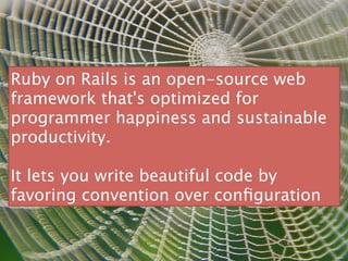 Ruby on Rails is an open-source web
framework that's optimized for
programmer happiness and sustainable
productivity.

It lets you write beautiful code by
favoring convention over conﬁguration
 