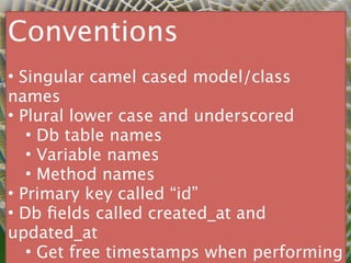 Conventions
• Singular camel cased model/class
names
• Plural lower case and underscored
   • Db table names
   • Variable names
   • Method names
• Primary key called “id”
• Db ﬁelds called created_at and
updated_at
   • Get free timestamps when performing
 