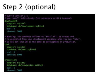 Step 2 (optional)
# SQLite version 3.x
# gem install sqlite3-ruby (not necessary on OS X Leopard)
development:
  adapter: sqlite3
  database: db/development.sqlite3
  pool: 5
  timeout: 5000

# Warning: The database defined as "test" will be erased and
# re-generated from your development database when you run "rake".
# Do not set this db to the same as development or production.
test:
  adapter: sqlite3
  database: db/test.sqlite3
  pool: 5
  timeout: 5000

production:
  adapter: sqlite3
  database: db/production.sqlite3
  pool: 5
  timeout: 5000
 