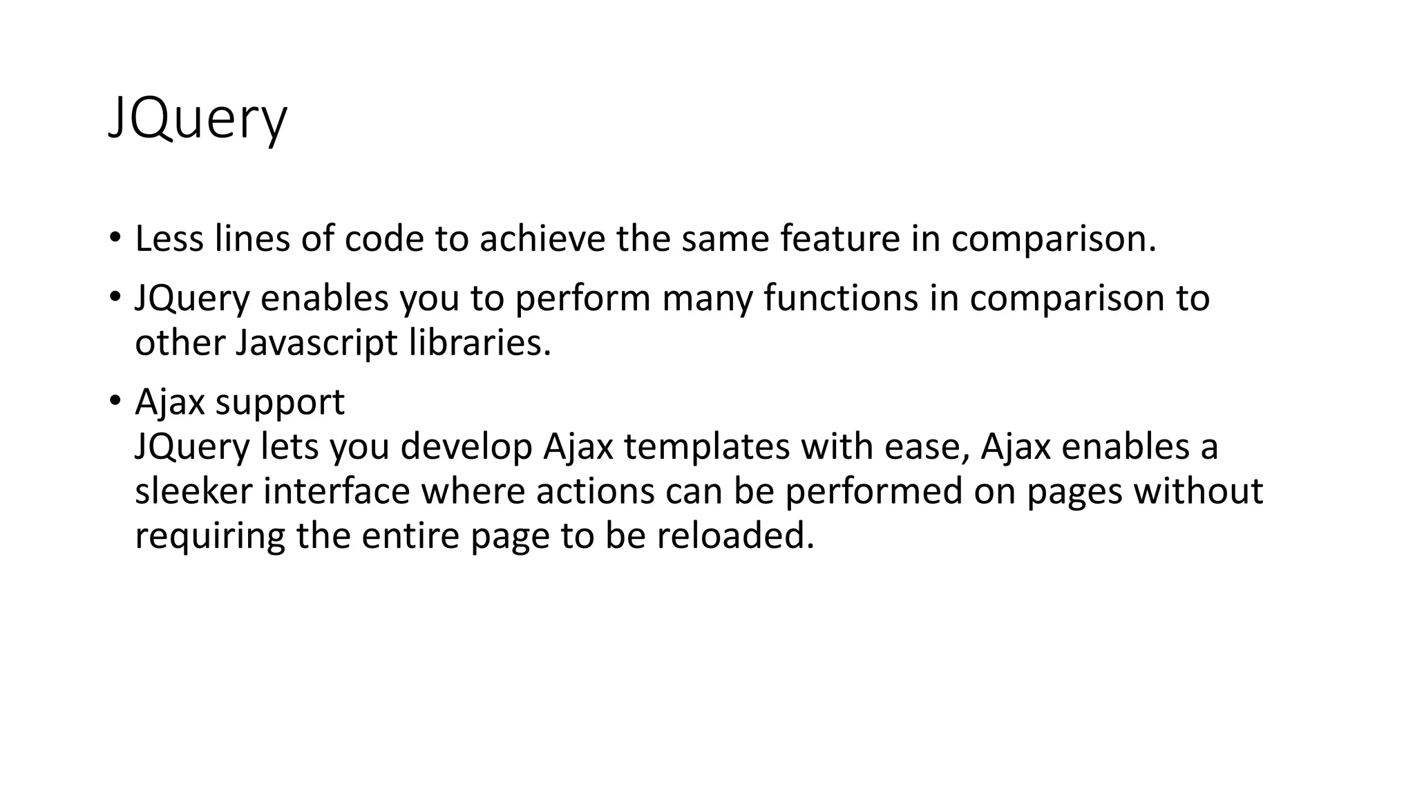 JQuery
• Less lines of code to achieve the same feature in comparison.
• JQuery enables you to perform many functions in comparison to
other Javascript libraries.
• Ajax support
JQuery lets you develop Ajax templates with ease, Ajax enables a
sleeker interface where actions can be performed on pages without
requiring the entire page to be reloaded.
 