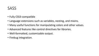 SASS
• Fully CSS3-compatible
• Language extensions such as variables, nesting, and mixins.
• Many useful functions for manipulating colors and other values.
• Advanced features like control directives for libraries.
• Well-formatted, customizable output.
• Firebug integration.
 