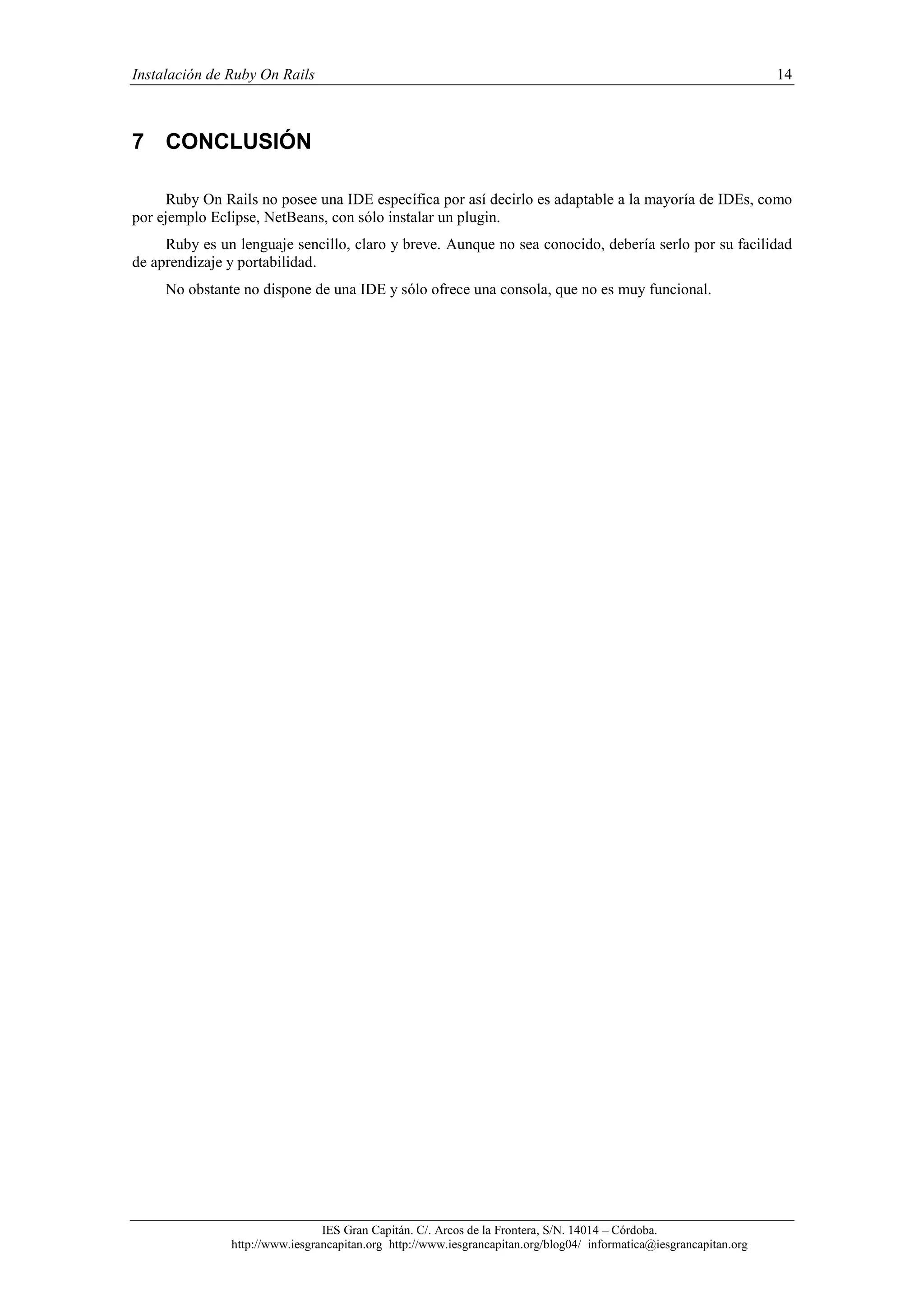 Instalación de Ruby On Rails 14
IES Gran Capitán. C/. Arcos de la Frontera, S/N. 14014 – Córdoba.
http://www.iesgrancapitan.org http://www.iesgrancapitan.org/blog04/ informatica@iesgrancapitan.org
7 CONCLUSIÓN
Ruby On Rails no posee una IDE específica por así decirlo es adaptable a la mayoría de IDEs, como
por ejemplo Eclipse, NetBeans, con sólo instalar un plugin.
Ruby es un lenguaje sencillo, claro y breve. Aunque no sea conocido, debería serlo por su facilidad
de aprendizaje y portabilidad.
No obstante no dispone de una IDE y sólo ofrece una consola, que no es muy funcional.
 