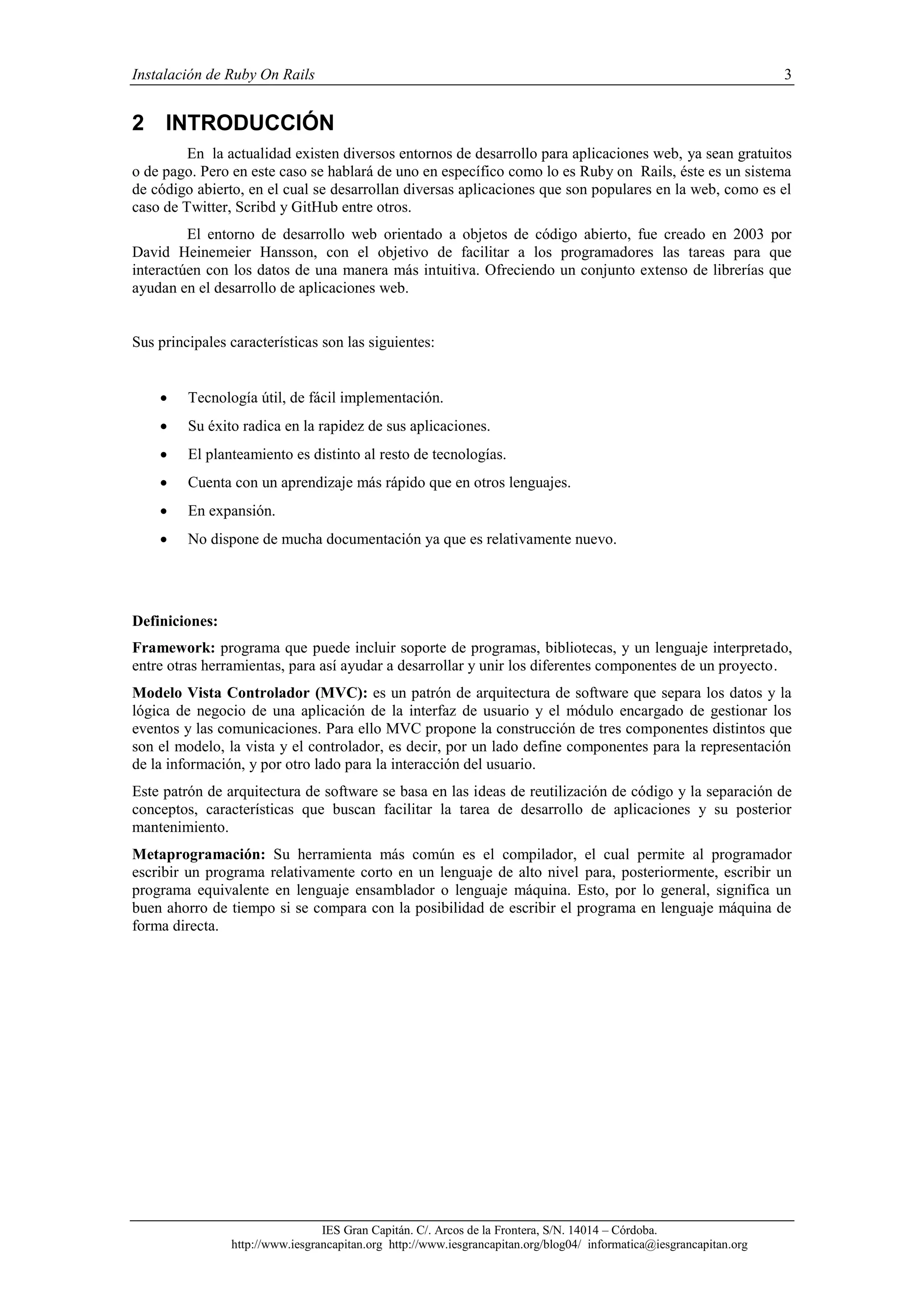 Instalación de Ruby On Rails 3
IES Gran Capitán. C/. Arcos de la Frontera, S/N. 14014 – Córdoba.
http://www.iesgrancapitan.org http://www.iesgrancapitan.org/blog04/ informatica@iesgrancapitan.org
2 INTRODUCCIÓN
En la actualidad existen diversos entornos de desarrollo para aplicaciones web, ya sean gratuitos
o de pago. Pero en este caso se hablará de uno en específico como lo es Ruby on Rails, éste es un sistema
de código abierto, en el cual se desarrollan diversas aplicaciones que son populares en la web, como es el
caso de Twitter, Scribd y GitHub entre otros.
El entorno de desarrollo web orientado a objetos de código abierto, fue creado en 2003 por
David Heinemeier Hansson, con el objetivo de facilitar a los programadores las tareas para que
interactúen con los datos de una manera más intuitiva. Ofreciendo un conjunto extenso de librerías que
ayudan en el desarrollo de aplicaciones web.
Sus principales características son las siguientes:
 Tecnología útil, de fácil implementación.
 Su éxito radica en la rapidez de sus aplicaciones.
 El planteamiento es distinto al resto de tecnologías.
 Cuenta con un aprendizaje más rápido que en otros lenguajes.
 En expansión.
 No dispone de mucha documentación ya que es relativamente nuevo.
Definiciones:
Framework: programa que puede incluir soporte de programas, bibliotecas, y un lenguaje interpretado,
entre otras herramientas, para así ayudar a desarrollar y unir los diferentes componentes de un proyecto.
Modelo Vista Controlador (MVC): es un patrón de arquitectura de software que separa los datos y la
lógica de negocio de una aplicación de la interfaz de usuario y el módulo encargado de gestionar los
eventos y las comunicaciones. Para ello MVC propone la construcción de tres componentes distintos que
son el modelo, la vista y el controlador, es decir, por un lado define componentes para la representación
de la información, y por otro lado para la interacción del usuario.
Este patrón de arquitectura de software se basa en las ideas de reutilización de código y la separación de
conceptos, características que buscan facilitar la tarea de desarrollo de aplicaciones y su posterior
mantenimiento.
Metaprogramación: Su herramienta más común es el compilador, el cual permite al programador
escribir un programa relativamente corto en un lenguaje de alto nivel para, posteriormente, escribir un
programa equivalente en lenguaje ensamblador o lenguaje máquina. Esto, por lo general, significa un
buen ahorro de tiempo si se compara con la posibilidad de escribir el programa en lenguaje máquina de
forma directa.
 
