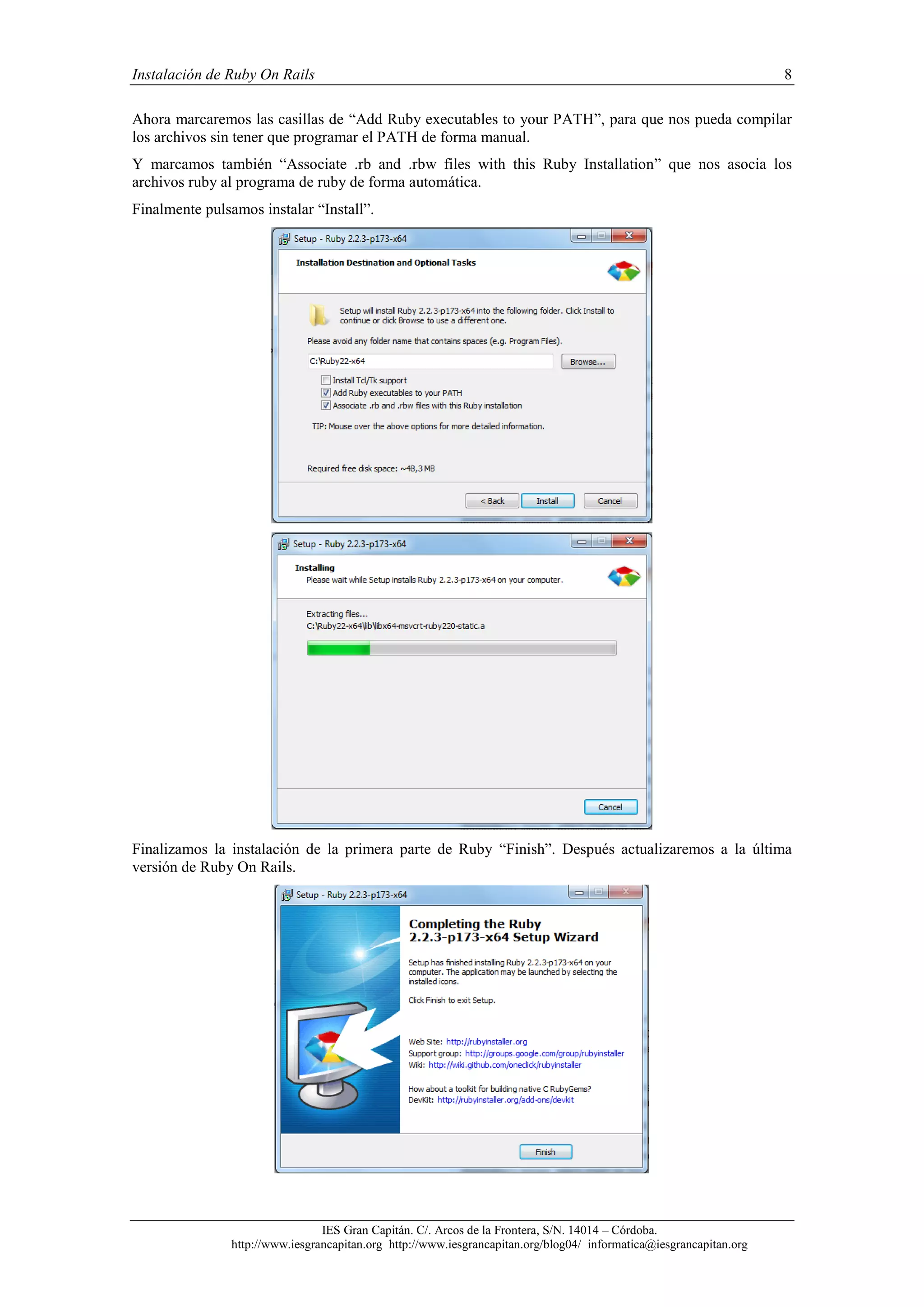 Instalación de Ruby On Rails 8
IES Gran Capitán. C/. Arcos de la Frontera, S/N. 14014 – Córdoba.
http://www.iesgrancapitan.org http://www.iesgrancapitan.org/blog04/ informatica@iesgrancapitan.org
Ahora marcaremos las casillas de “Add Ruby executables to your PATH”, para que nos pueda compilar
los archivos sin tener que programar el PATH de forma manual.
Y marcamos también “Associate .rb and .rbw files with this Ruby Installation” que nos asocia los
archivos ruby al programa de ruby de forma automática.
Finalmente pulsamos instalar “Install”.
Finalizamos la instalación de la primera parte de Ruby “Finish”. Después actualizaremos a la última
versión de Ruby On Rails.
 