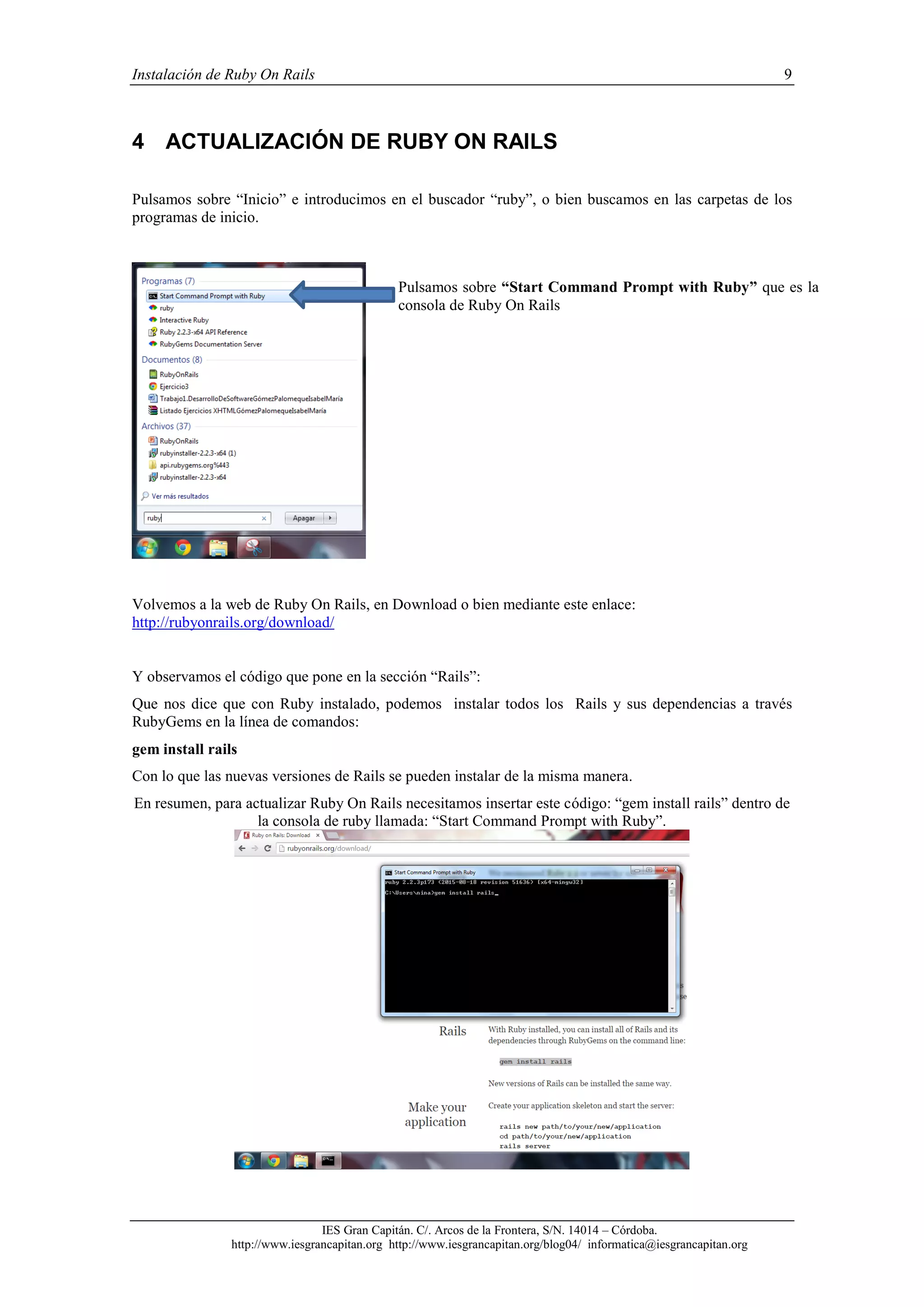 Instalación de Ruby On Rails 9
IES Gran Capitán. C/. Arcos de la Frontera, S/N. 14014 – Córdoba.
http://www.iesgrancapitan.org http://www.iesgrancapitan.org/blog04/ informatica@iesgrancapitan.org
4 ACTUALIZACIÓN DE RUBY ON RAILS
Pulsamos sobre “Inicio” e introducimos en el buscador “ruby”, o bien buscamos en las carpetas de los
programas de inicio.
Volvemos a la web de Ruby On Rails, en Download o bien mediante este enlace:
http://rubyonrails.org/download/
Y observamos el código que pone en la sección “Rails”:
Que nos dice que con Ruby instalado, podemos instalar todos los Rails y sus dependencias a través
RubyGems en la línea de comandos:
gem install rails
Con lo que las nuevas versiones de Rails se pueden instalar de la misma manera.
En resumen, para actualizar Ruby On Rails necesitamos insertar este código: “gem install rails” dentro de
la consola de ruby llamada: “Start Command Prompt with Ruby”.
Pulsamos sobre “Start Command Prompt with Ruby” que es la
consola de Ruby On Rails
 