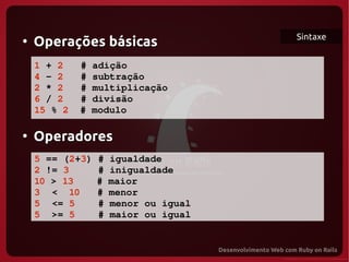 Sintaxe
●
    Operações básicas
    1 + 2   # adição
    4 – 2   # subtração
    2 * 2   # multiplicação
    6 / 2   # divisão
    15 % 2  # modulo

●
    Operadores
    5 == (2+3) # igualdade
    2 != 3     # inigualdade 
    10 > 13    # maior
    3  <  10   # menor
    5  <= 5    # menor ou igual
    5  >= 5    # maior ou igual
 