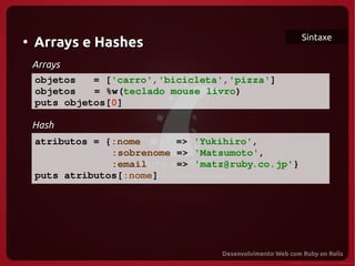 Sintaxe
●
    Arrays e Hashes
  Arrays
   objetos   = ['carro','bicicleta','pizza']
   objetos   = %w(teclado mouse livro)
   puts objetos[0]

   Hash
   atributos = {:nome      => 'Yukihiro',
 
                :sobrenome => 'Matsumoto',
                :email     => 'matz@ruby.co.jp'}
   puts atributos[:nome]
 