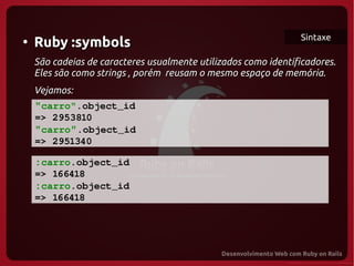 Sintaxe
●
    Ruby :symbols
    São cadeias de caracteres usualmente utilizados como identificadores.
    Eles são como strings , porém reusam o mesmo espaço de memória.
    Vejamos:
    "carro".object_id
   => 2953810
   "carro".object_id
   => 2951340

    :carro.object_id
   => 166418
   :carro.object_id
  => 166418
 