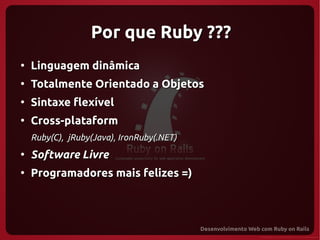 Por que Ruby ???
●
    Linguagem dinâmica
●
    Totalmente Orientado a Objetos
●
    Sintaxe flexível
●
    Cross-plataform
    Ruby(C), jRuby(Java), IronRuby(.NET)
●
    Software Livre
●
    Programadores mais felizes =)
 