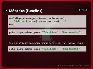 Sintaxe
●
     Métodos (funções)
     def diga_adeus_para(nome, sobrenome)
        "Adeus #{nome} #{sobrenome}..."
     end
  
     puts diga_adeus_para("Yukihiro", "Matsumoto")

  
  Como parênteses neste caso são opcionais, soa mais natural como:

     puts diga_adeus_para "Yukihiro", "Matsumoto"
 