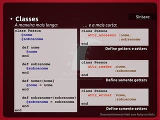 Sintaxe
●
    Classes
    A maneira mais longa:             … e a mais curta:
    class Pessoa                      class Pessoa
       @nome                             attr_accessor :nome,
       @sobrenome                                      :sobrenome
                                      end
       def nome                                  Define getters e setters
         @nome
       end

       def sobrenome                  class Pessoa
         @sobrenome                      attr_reader :nome,
       end                                           :sobrenome
                                      end
          def nome=(nome)                        Define somente getters
            @nome = nome
          end                         class Pessoa
                                         attr_writer :nome,
          def sobrenome=(sobrenome)                  :sobrenome
            @sobrenome = sobrenome    end
          end
    end                                          Define somente setters
 