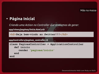 Mão na massa


●
    Página Inicial
    Criando uma Action no Controller que acabamos de gerar:
    app/views/paginas/inicio.html.erb

    <h2>Seja bem­vindo ao Switter!!!</h2>

    app/controllers/paginas_controller.rb
    class PaginasController < ApplicationController
       def inicio
          render 'paginas/inicio'
       end
    end
 