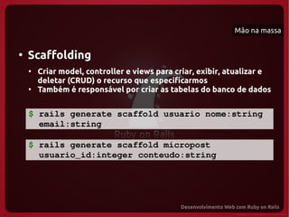 Mão na massa


●
    Scaffolding
    ●
        Criar model, controller e views para criar, exibir, atualizar e
        deletar (CRUD) o recurso que especificarmos
    ●
        Também é responsável por criar as tabelas do banco de dados


    $ rails generate scaffold usuario nome:string 
      email:string

    $ rails generate scaffold micropost
      usuario_id:integer conteudo:string 
 
